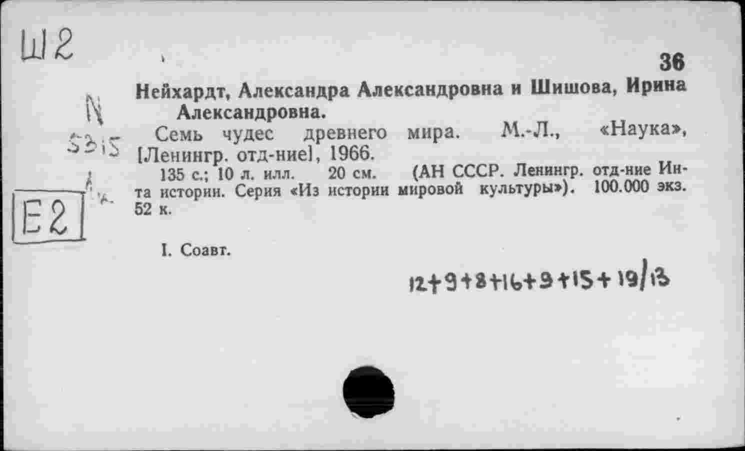 ﻿Ш2
H
obi
___J
Є2 '
‘	36
Нейхардт, Александра Александровна и Шишова, Ирина Александровна.
Семь чудес древнего мира. М.-Л., «Наука», “ [Ленингр. отд-ние], 1966.
135 с.; 10 л. илл. 20 см. (АН СССР. Ленингр. отд-ние Инта истории. Серия «Из истории мировой культуры»). 100.000 экз. 52 к.
I. Соавт.
